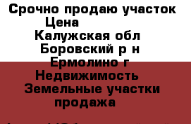 Срочно продаю участок › Цена ­ 1 600 000 - Калужская обл., Боровский р-н, Ермолино г. Недвижимость » Земельные участки продажа   
